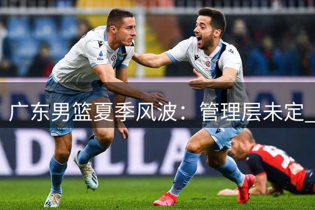 广东男篮夏季风波：管理层未定 引援陷困境